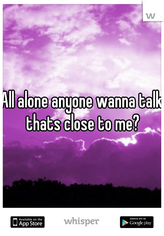 All alone anyone wanna talk thats close to me?