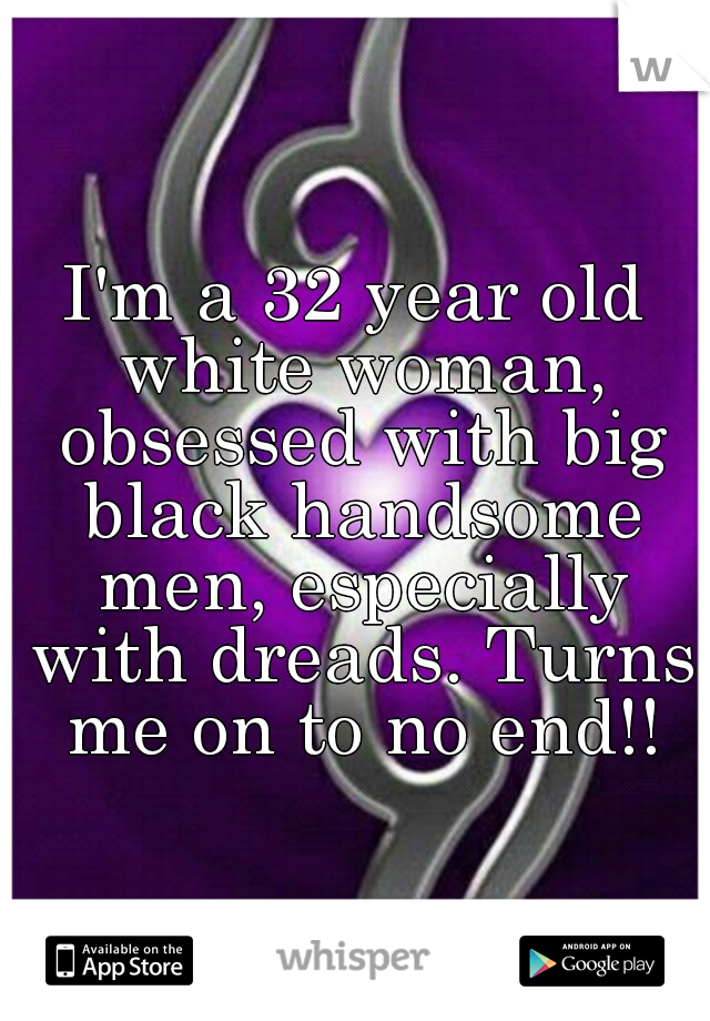 I'm a 32 year old white woman, obsessed with big black handsome men, especially with dreads. Turns me on to no end!!