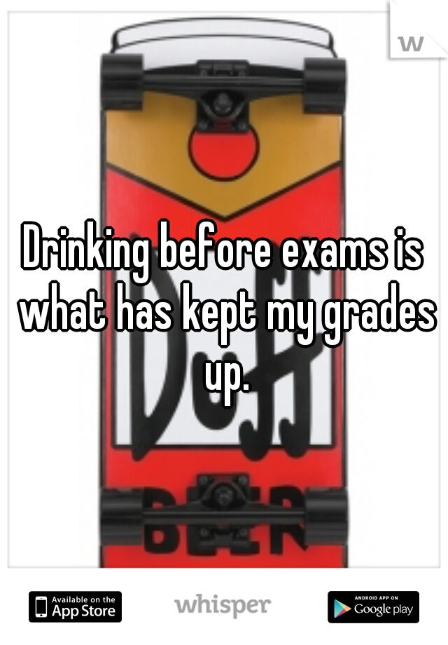 Drinking before exams is what has kept my grades up.