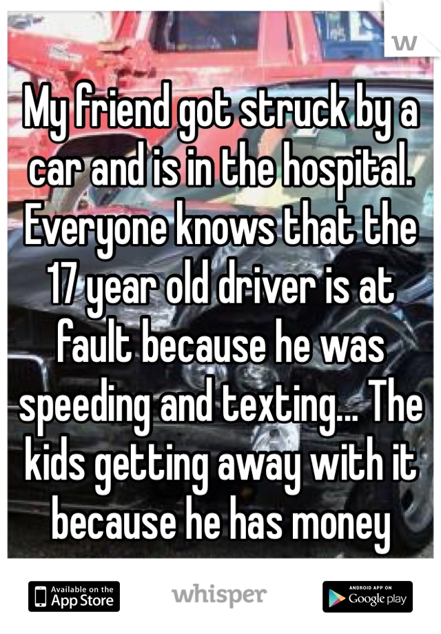 My friend got struck by a car and is in the hospital. Everyone knows that the 17 year old driver is at fault because he was speeding and texting... The kids getting away with it because he has money