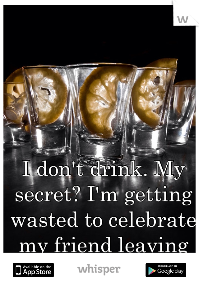 I don't drink. My secret? I'm getting wasted to celebrate my friend leaving me behind.