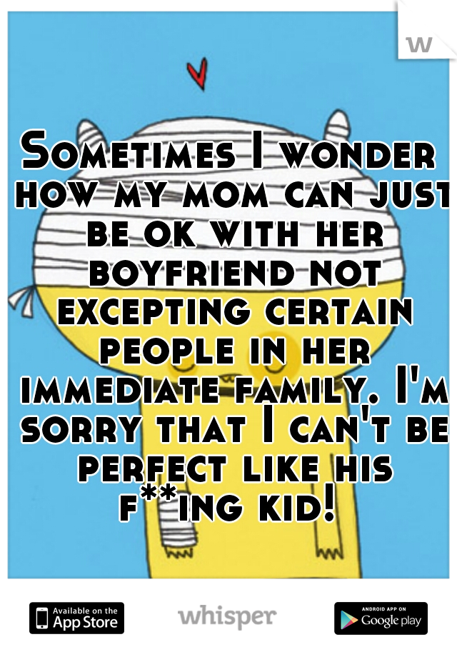 Sometimes I wonder how my mom can just be ok with her boyfriend not excepting certain people in her immediate family. I'm sorry that I can't be perfect like his f**ing kid! 