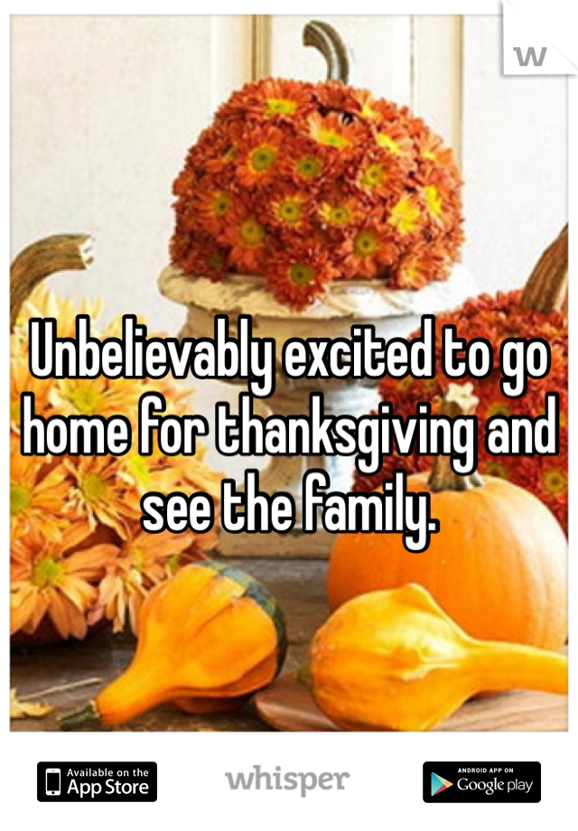 Unbelievably excited to go home for thanksgiving and see the family.