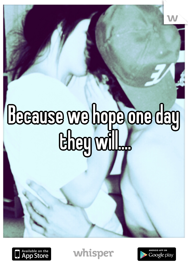 Because we hope one day they will....