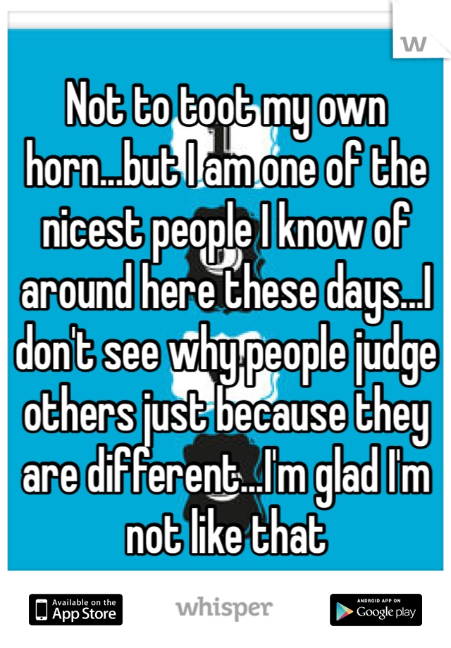 Not to toot my own horn...but I am one of the nicest people I know of around here these days...I don't see why people judge others just because they are different...I'm glad I'm not like that 