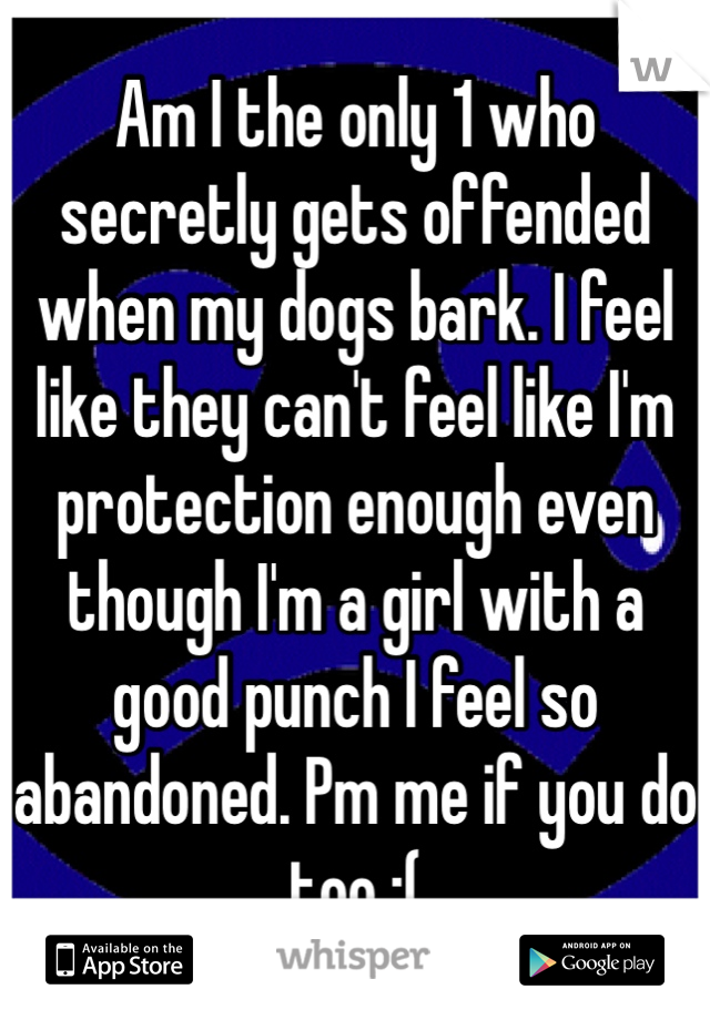Am I the only 1 who secretly gets offended when my dogs bark. I feel like they can't feel like I'm protection enough even though I'm a girl with a good punch I feel so abandoned. Pm me if you do too :(