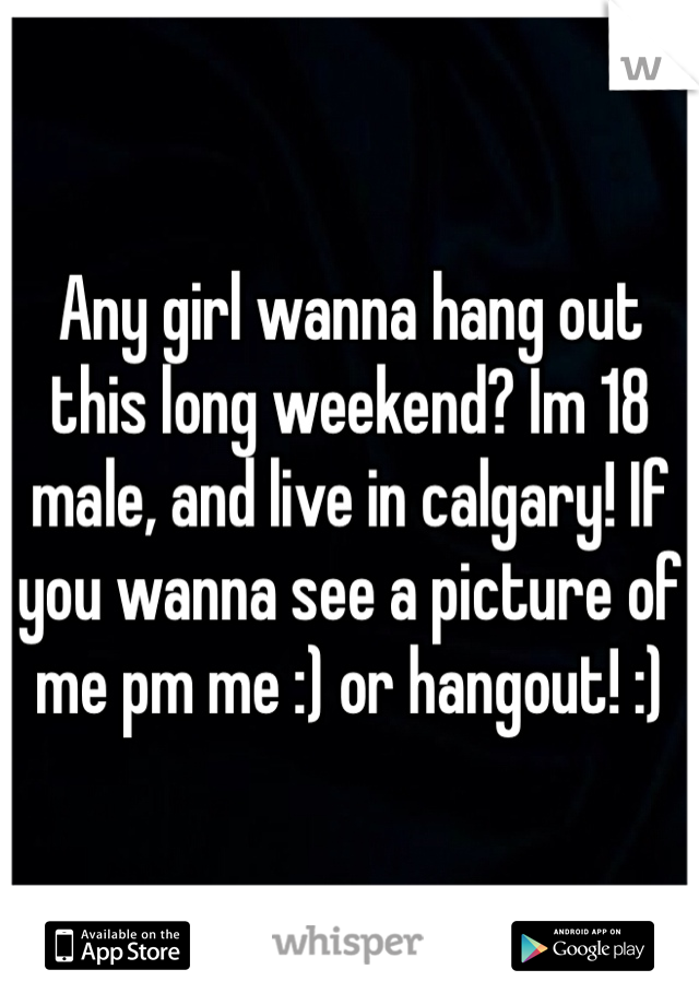 Any girl wanna hang out this long weekend? Im 18 male, and live in calgary! If you wanna see a picture of me pm me :) or hangout! :)