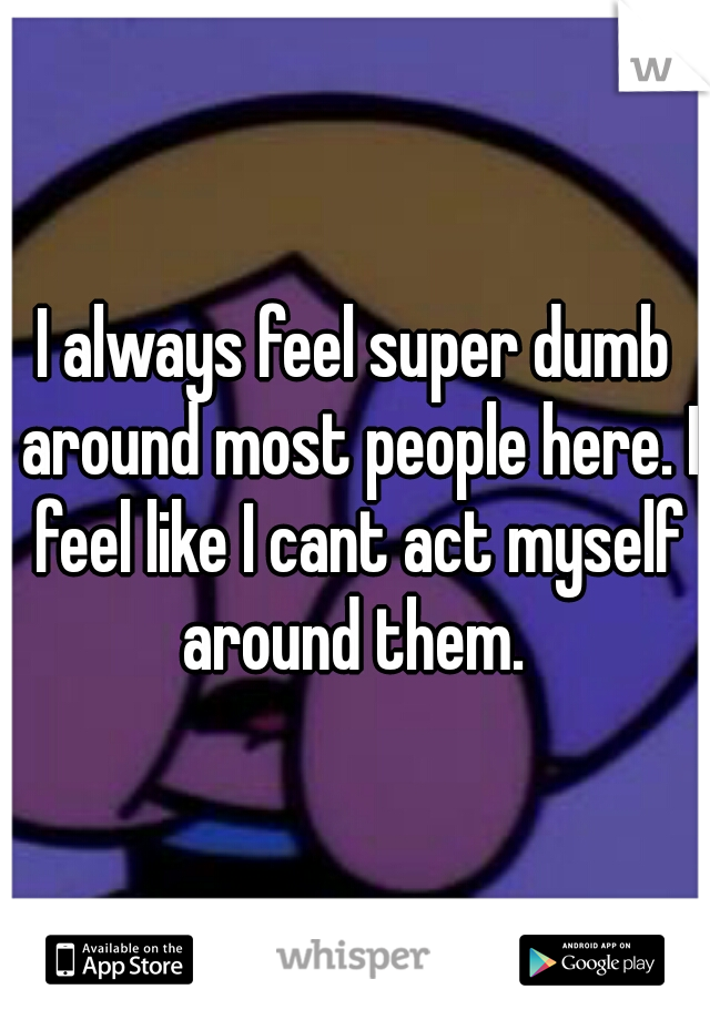 I always feel super dumb around most people here. I feel like I cant act myself around them. 
