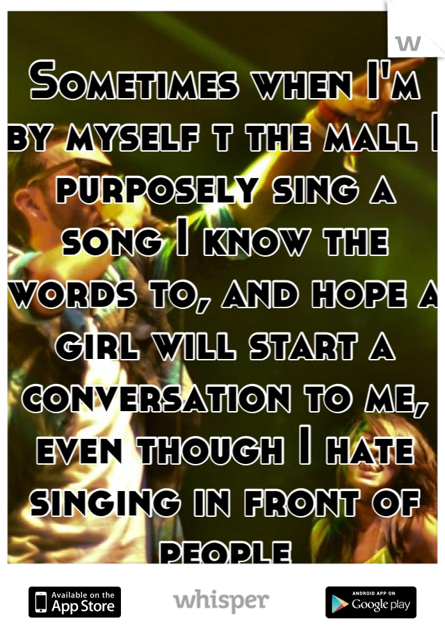 Sometimes when I'm by myself t the mall I purposely sing a song I know the words to, and hope a girl will start a conversation to me, even though I hate singing in front of people