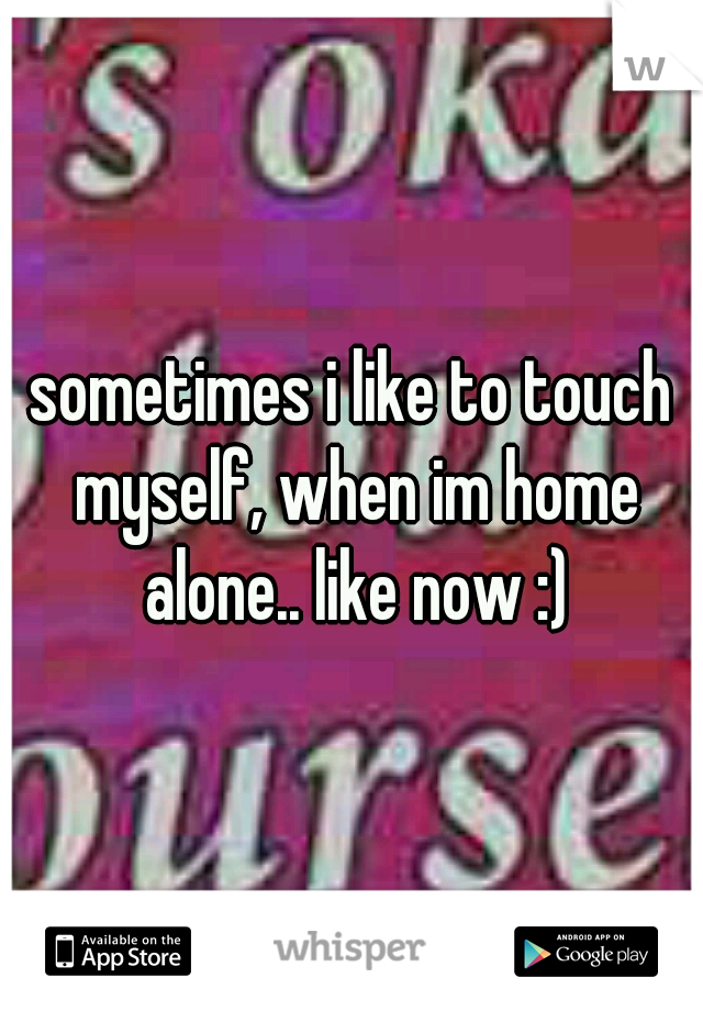 sometimes i like to touch myself, when im home alone.. like now :)