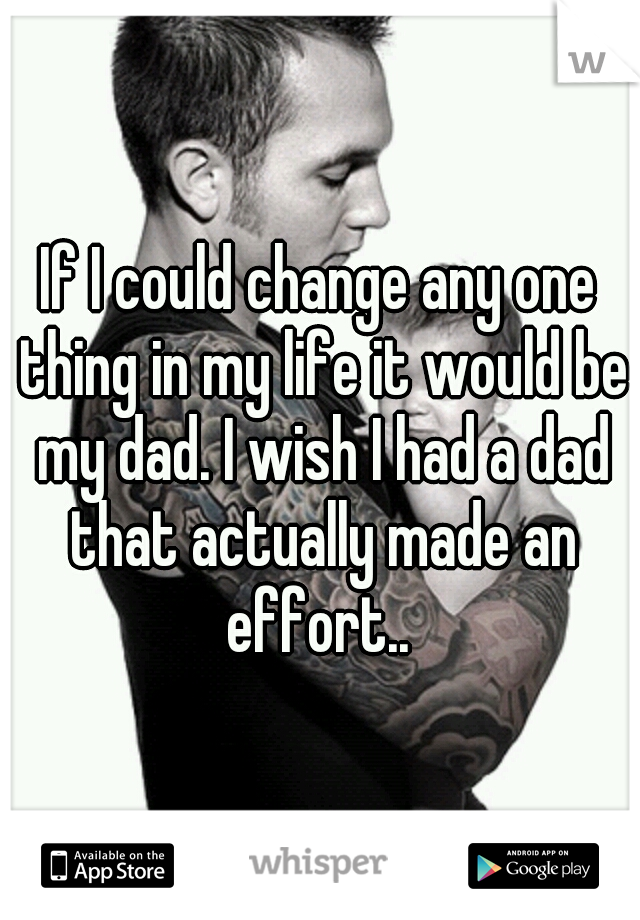 If I could change any one thing in my life it would be my dad. I wish I had a dad that actually made an effort.. 