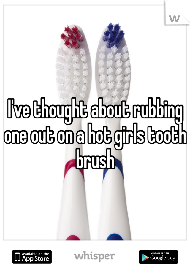 I've thought about rubbing one out on a hot girls tooth brush 