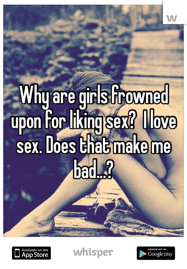 Why are girls frowned upon for liking sex?  I love sex. Does that make me bad...?