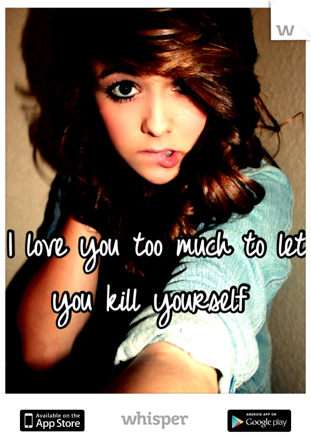 I love you too much to let you kill yourself 