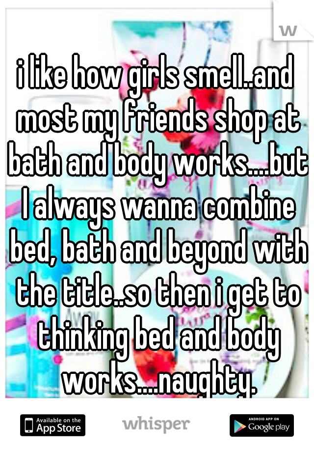 i like how girls smell..and most my friends shop at bath and body works....but I always wanna combine bed, bath and beyond with the title..so then i get to thinking bed and body works....naughty.