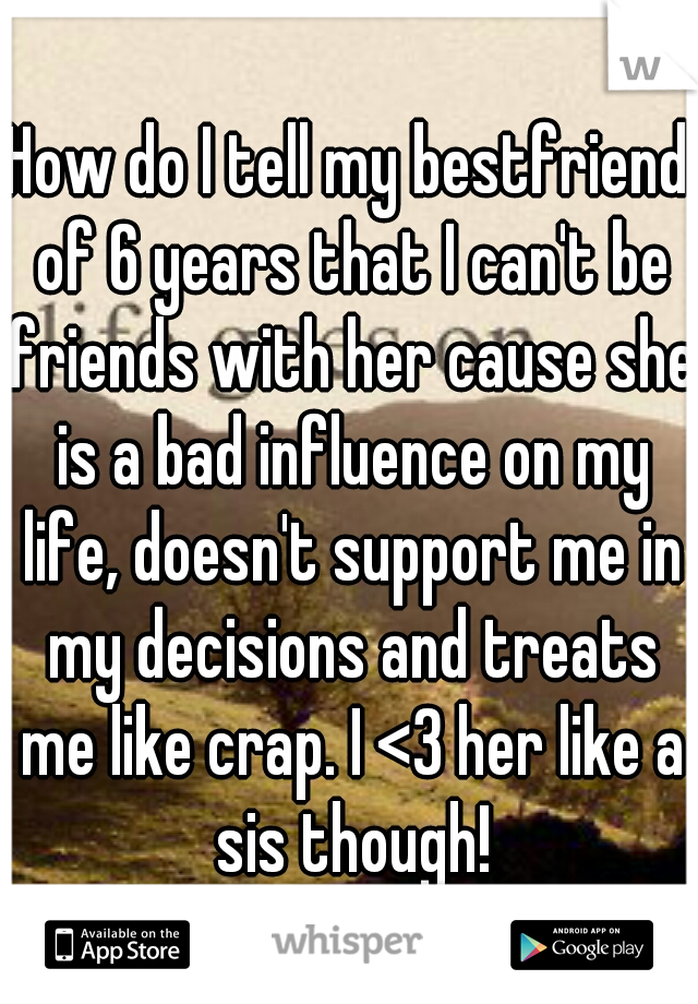 How do I tell my bestfriend of 6 years that I can't be friends with her cause she is a bad influence on my life, doesn't support me in my decisions and treats me like crap. I <3 her like a sis though!