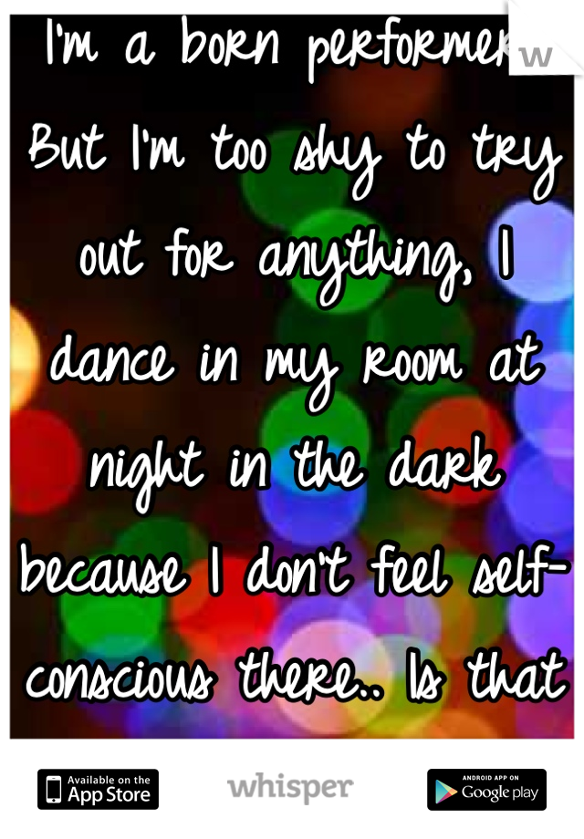 I'm a born performer,
But I'm too shy to try out for anything, I dance in my room at night in the dark because I don't feel self-conscious there.. Is that weird.? 