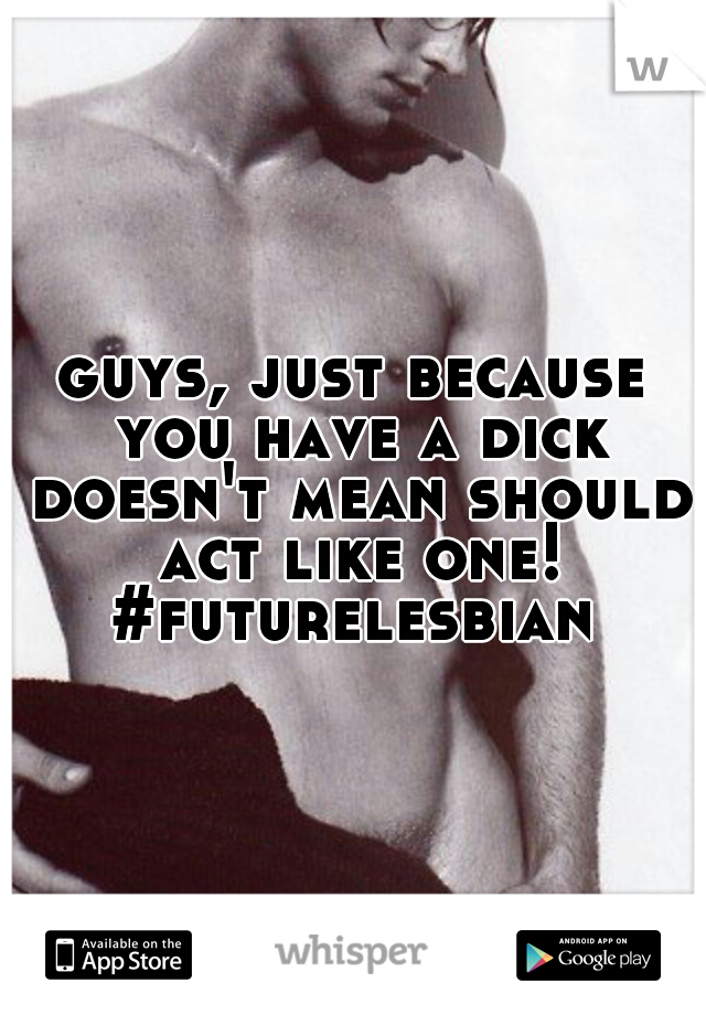 guys, just because you have a dick doesn't mean should act like one! #futurelesbian 