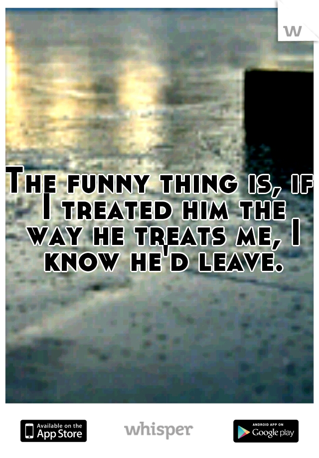 The funny thing is, if I treated him the way he treats me, I know he'd leave.