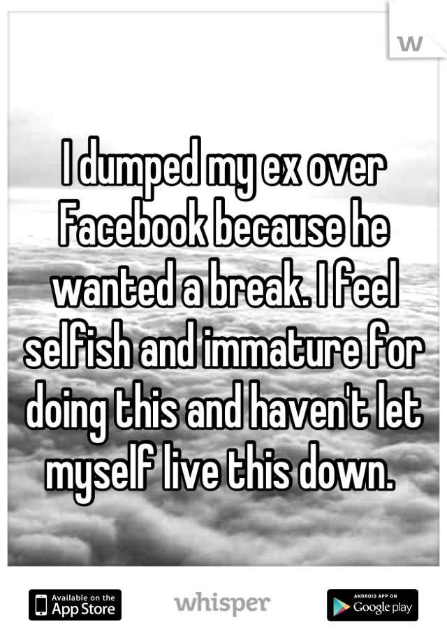 I dumped my ex over Facebook because he wanted a break. I feel selfish and immature for doing this and haven't let myself live this down. 