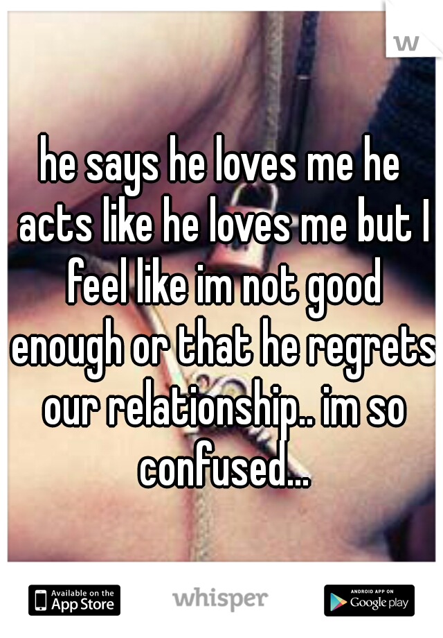 he says he loves me he acts like he loves me but I feel like im not good enough or that he regrets our relationship.. im so confused...