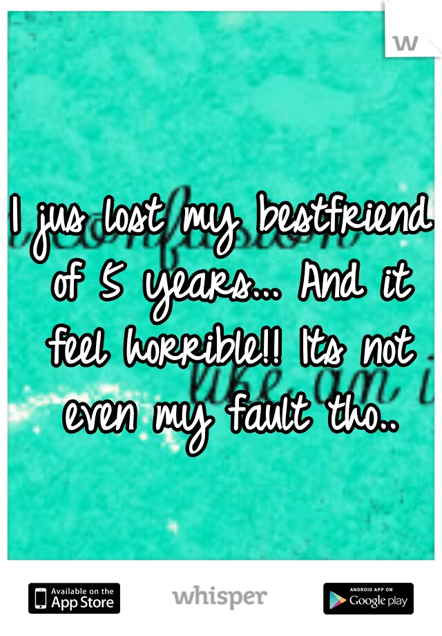 I jus lost my bestfriend of 5 years... And it feel horrible!! Its not even my fault tho..