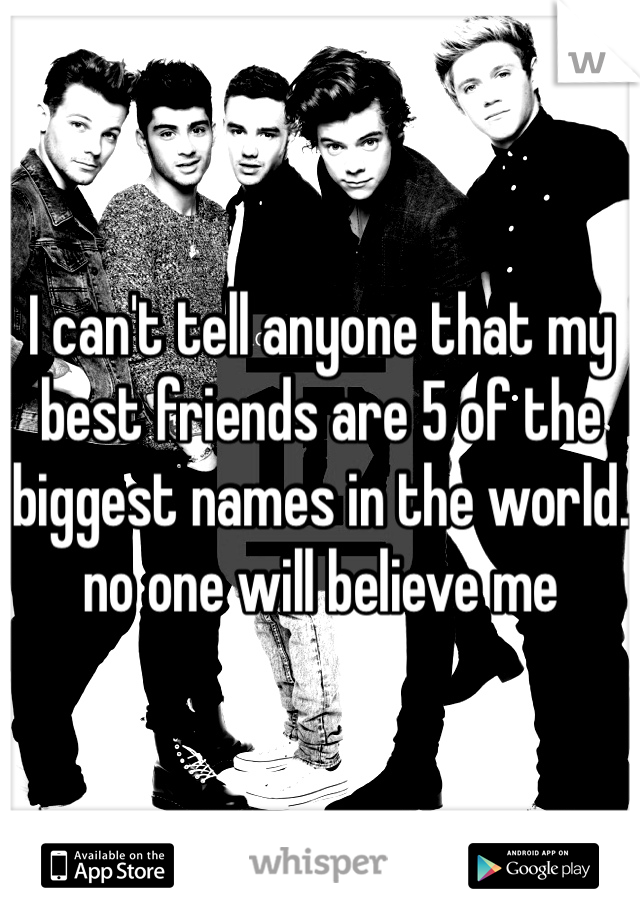I can't tell anyone that my best friends are 5 of the biggest names in the world. no one will believe me 