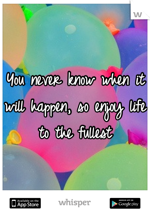 You never know when it will happen, so enjoy life to the fullest