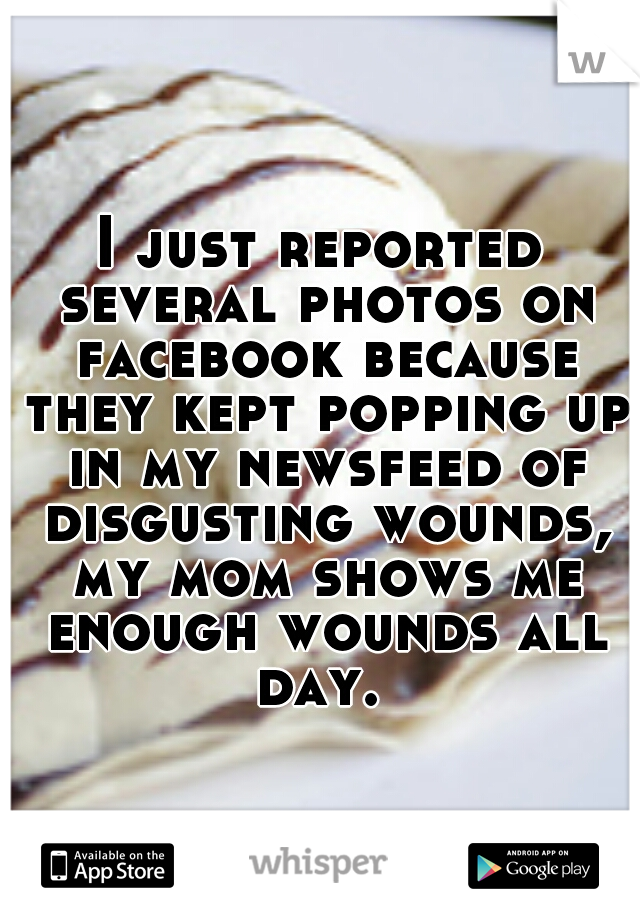 I just reported several photos on facebook because they kept popping up in my newsfeed of disgusting wounds, my mom shows me enough wounds all day. 