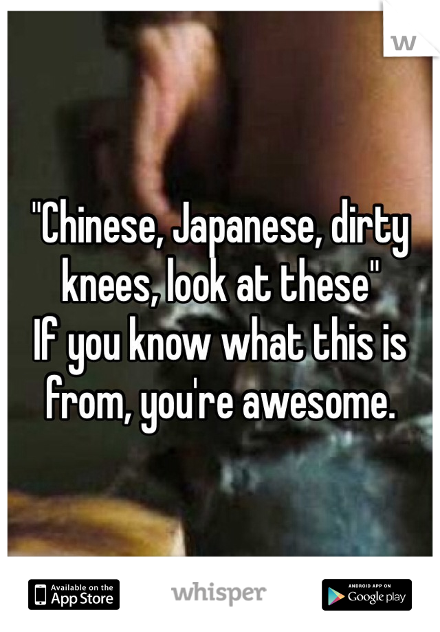"Chinese, Japanese, dirty knees, look at these"
If you know what this is from, you're awesome.