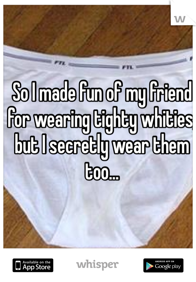 So I made fun of my friend for wearing tighty whities, but I secretly wear them too...