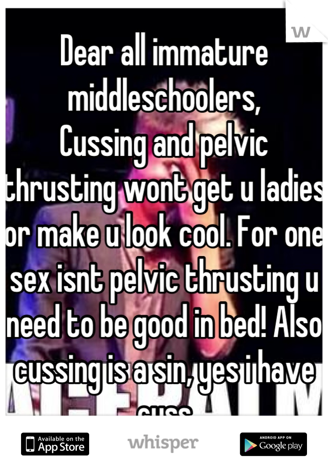 Dear all immature middleschoolers,
Cussing and pelvic thrusting wont get u ladies or make u look cool. For one sex isnt pelvic thrusting u need to be good in bed! Also cussing is a sin, yes i have cuss
