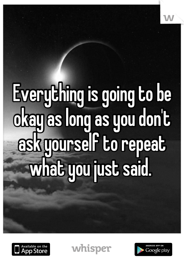 Everything is going to be okay as long as you don't ask yourself to repeat what you just said. 