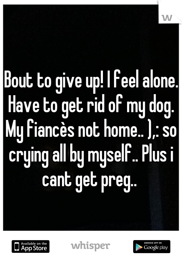Bout to give up! I feel alone. Have to get rid of my dog. My fiancès not home.. ),: so crying all by myself.. Plus i cant get preg.. 