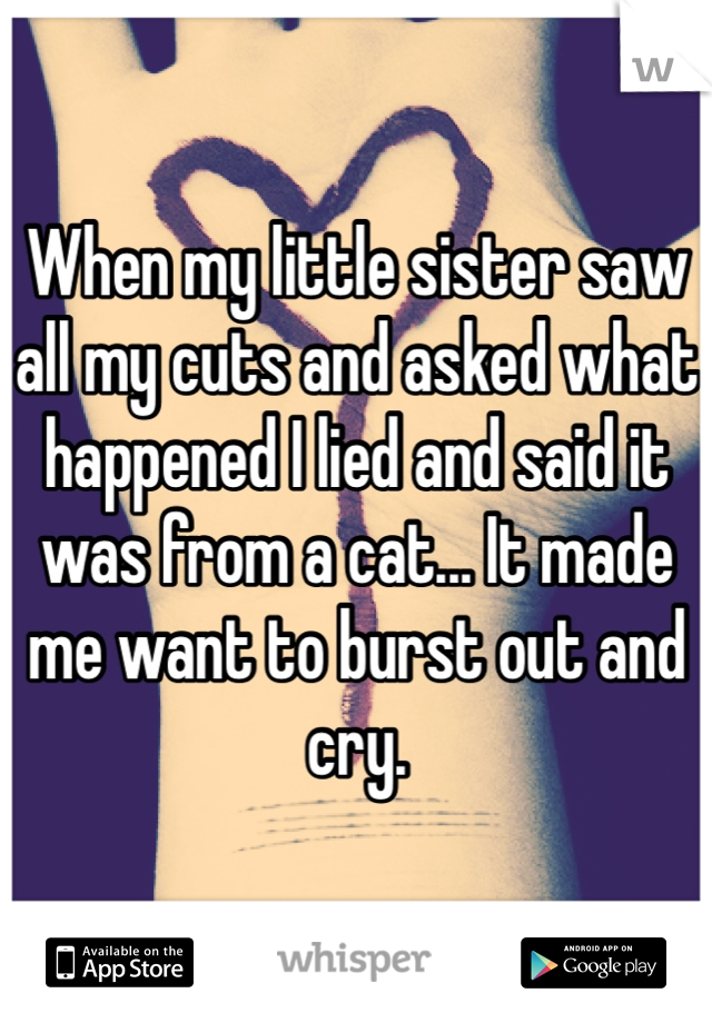 When my little sister saw all my cuts and asked what happened I lied and said it was from a cat... It made me want to burst out and cry. 