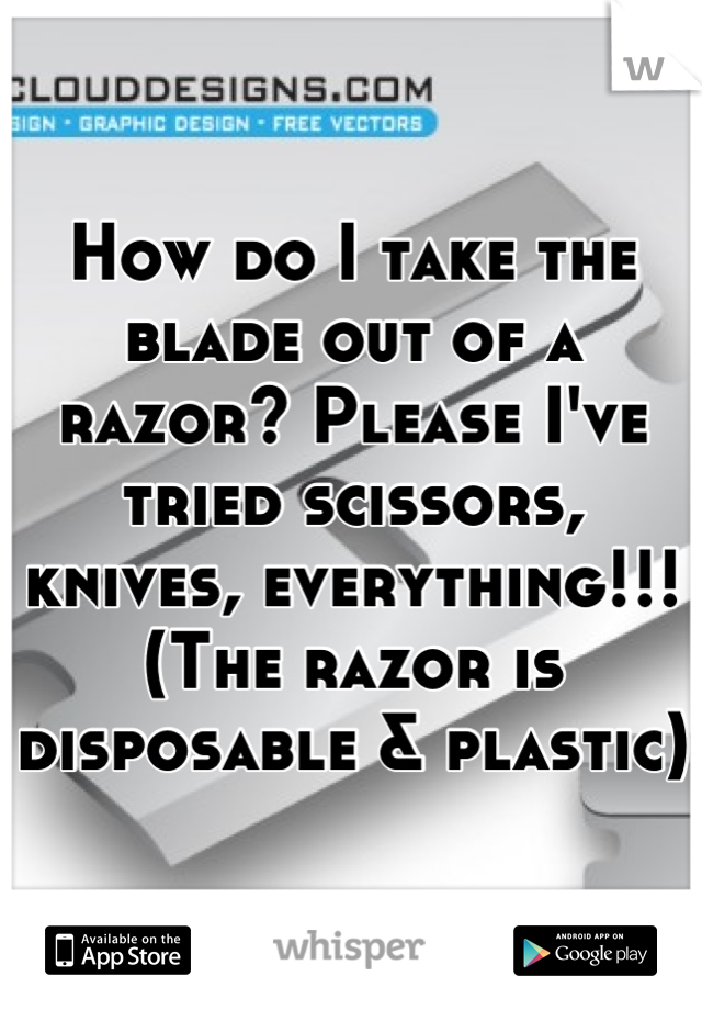 How do I take the blade out of a razor? Please I've tried scissors, knives, everything!!! (The razor is disposable & plastic)