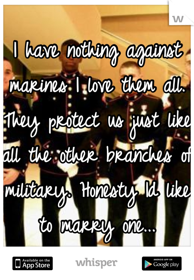 I have nothing against marines I love them all. They protect us just like all the other branches of military. Honesty Id like to marry one...