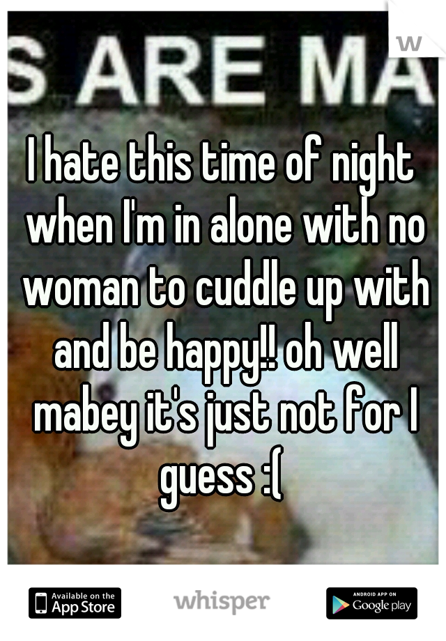 I hate this time of night when I'm in alone with no woman to cuddle up with and be happy!! oh well mabey it's just not for I guess :( 