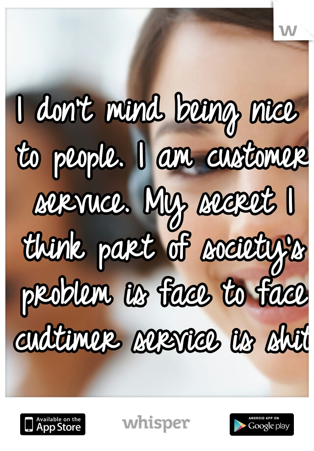 I don't mind being nice to people. I am customer servuce. My secret I think part of society's problem is face to face cudtimer service is shit.