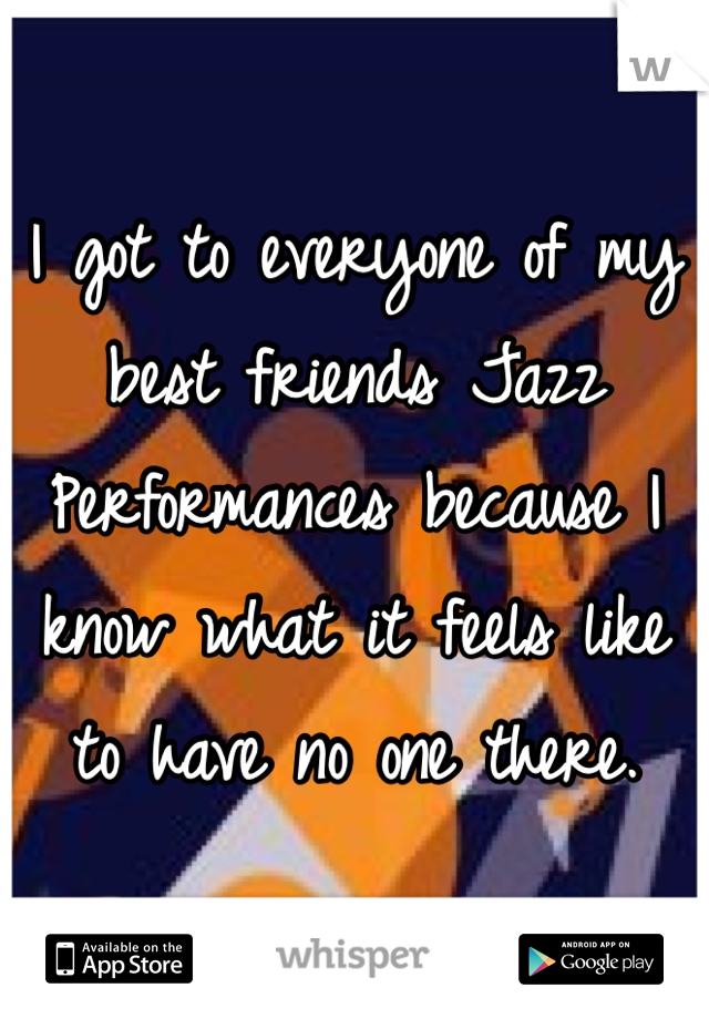 I got to everyone of my best friends Jazz Performances because I know what it feels like to have no one there.