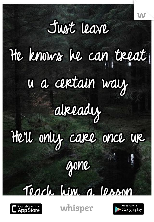 Just leave
He knows he can treat u a certain way already 
He'll only care once ur gone
Teach him a lesson