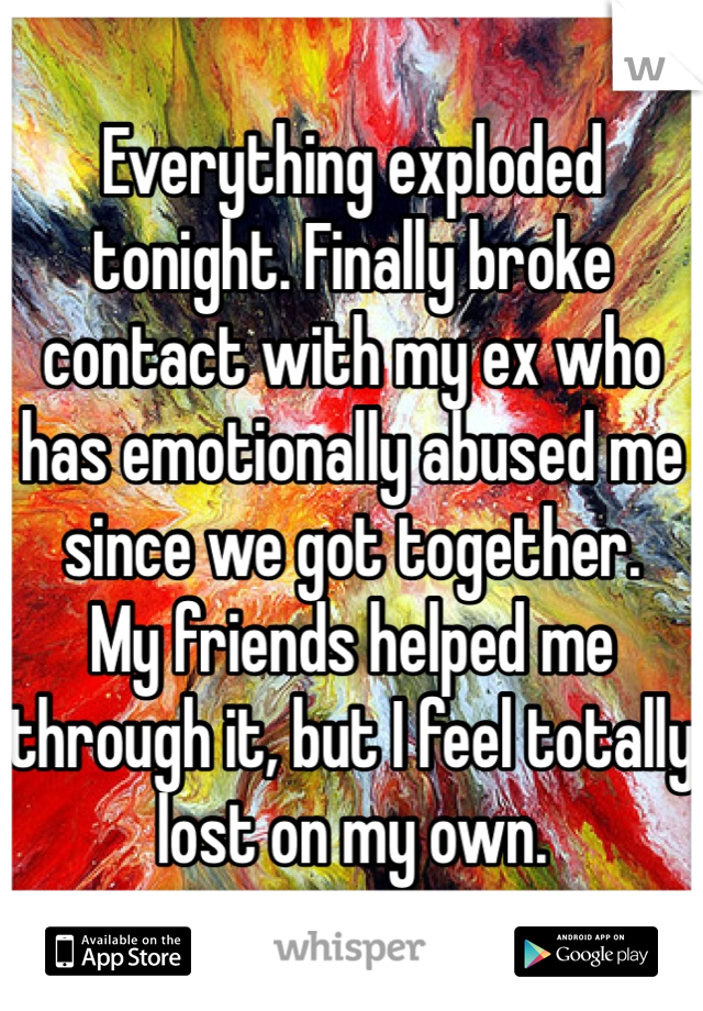 Everything exploded tonight. Finally broke contact with my ex who has emotionally abused me since we got together. 
My friends helped me through it, but I feel totally lost on my own. 