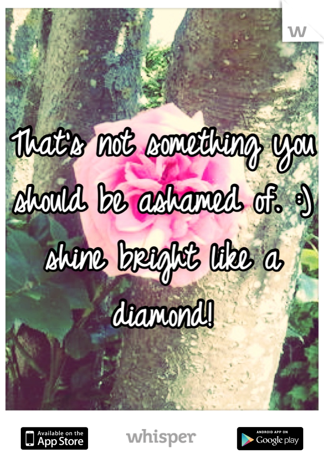 That's not something you should be ashamed of. :) 
shine bright like a diamond!