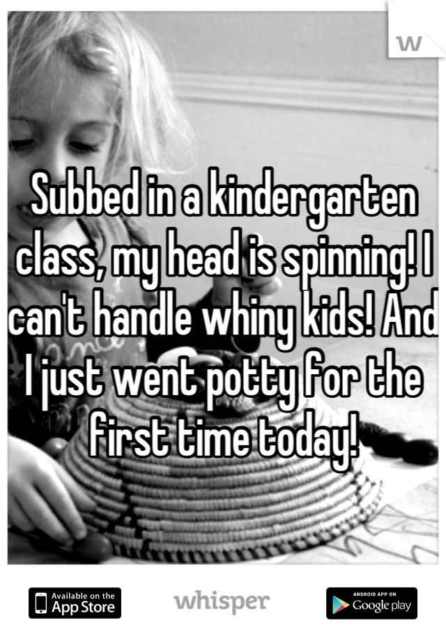 Subbed in a kindergarten class, my head is spinning! I can't handle whiny kids! And I just went potty for the first time today!
