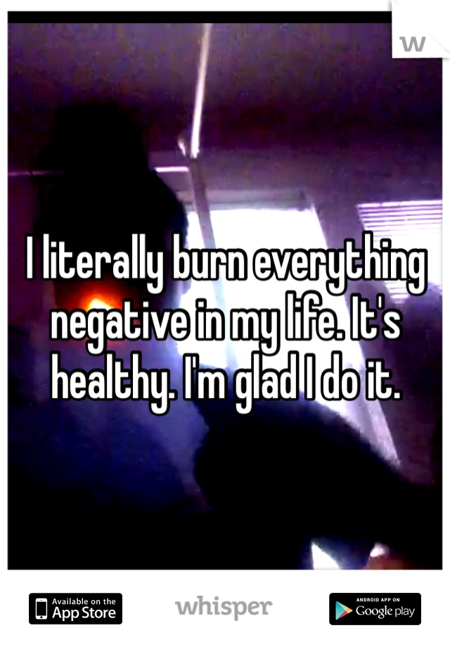 I literally burn everything negative in my life. It's healthy. I'm glad I do it.