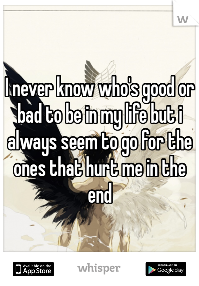 I never know who's good or bad to be in my life but i always seem to go for the ones that hurt me in the end 
