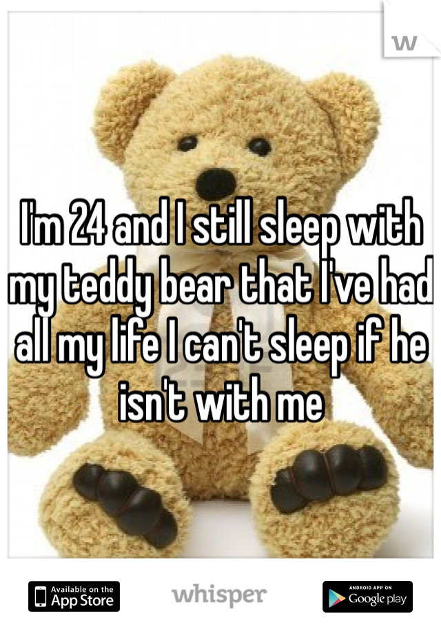 I'm 24 and I still sleep with my teddy bear that I've had all my life I can't sleep if he isn't with me 