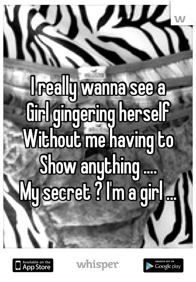 I really wanna see a 
Girl gingering herself 
Without me having to
Show anything ....
My secret ? I'm a girl ...