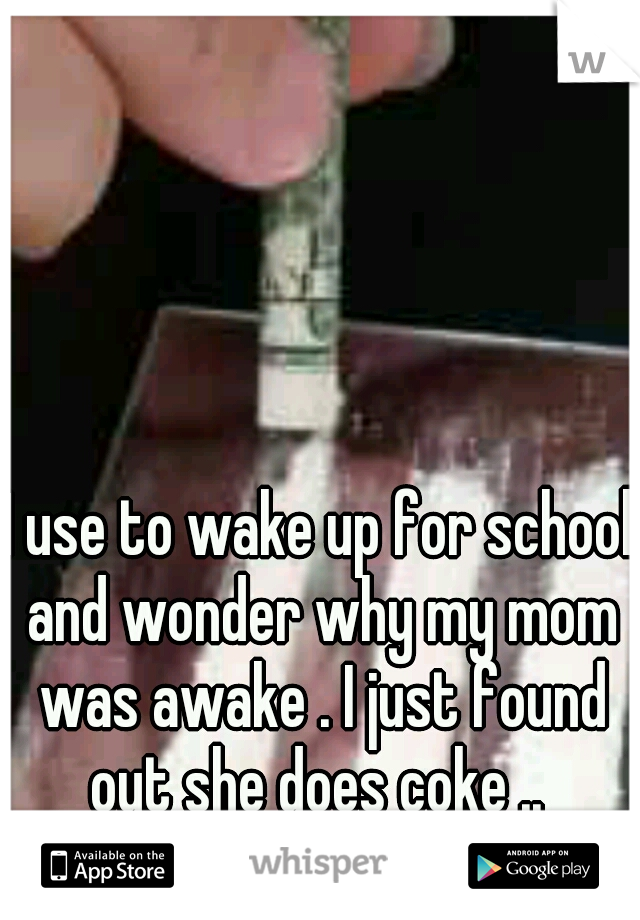 I use to wake up for school and wonder why my mom was awake . I just found out she does coke .. 