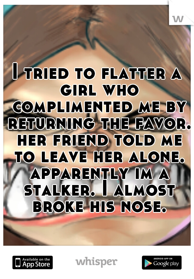 I tried to flatter a girl who complimented me by returning the favor. her friend told me to leave her alone. apparently im a stalker. I almost broke his nose.